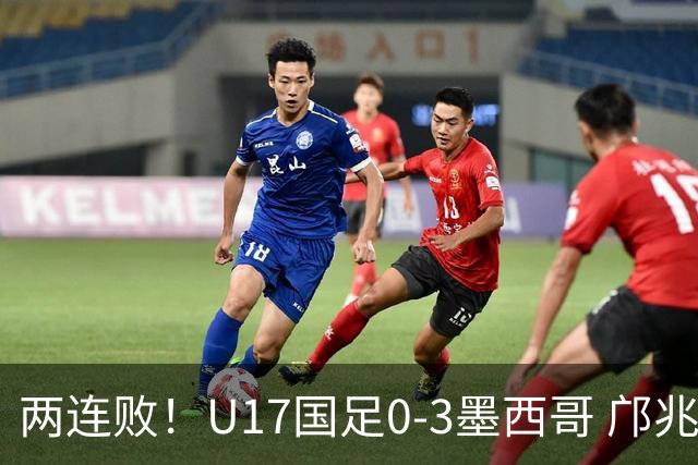 两连败！U17国足0-3墨西哥 邝兆镭屡造险万项失良机李钧鹏送点