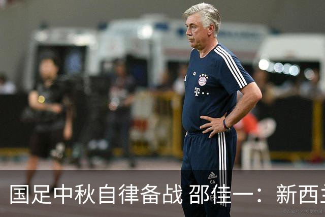 国足中秋自律备战 邵佳一：新西兰队是本阶段最强对手