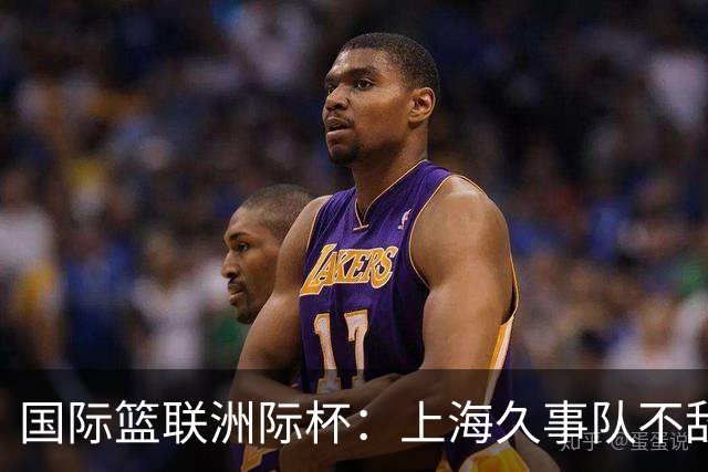 国际篮联洲际杯：上海久事队不敌莱塔斯 NBA发展联盟联队逆转博卡青年
