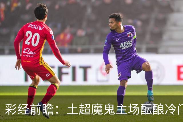 彩经前瞻：土超魔鬼主场酝酿冷门，加拉塔萨雷有望阻击巴萨