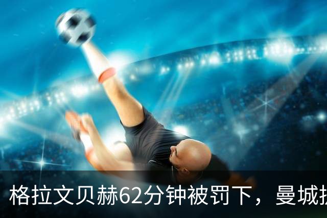 格拉文贝赫62分钟被罚下，曼城提速连入三球，利物浦主场落败