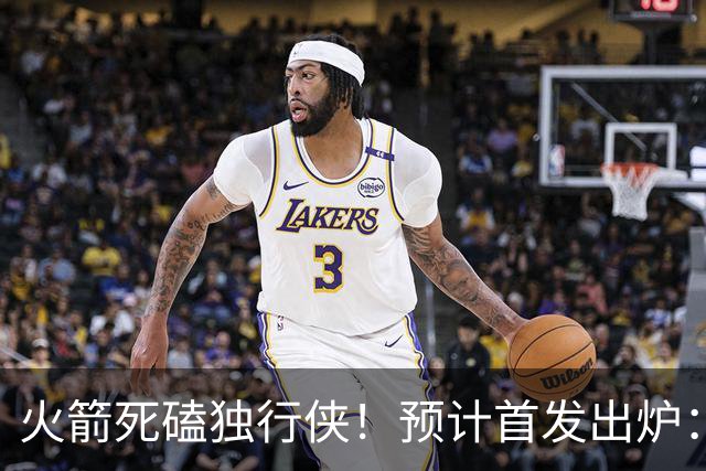 火箭死磕独行侠！预计首发出炉：单控卫搭配4前锋，饼皇再任替补