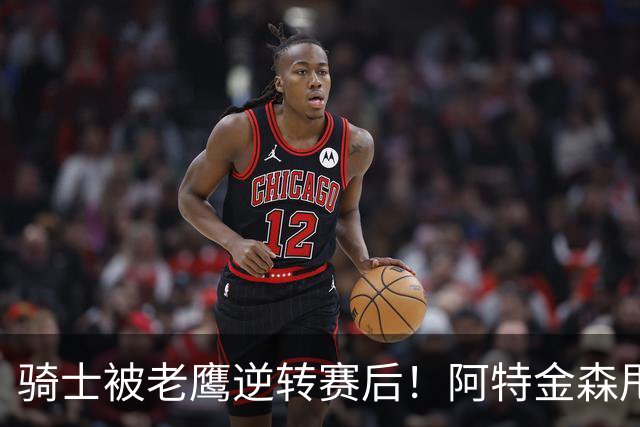 骑士被老鹰逆转赛后！阿特金森甩锅，反而表扬新援，拼图已变死穴