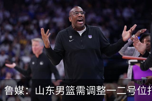 鲁媒：山东男篮需调整一二号位打法、备选小外援、提振全队信心