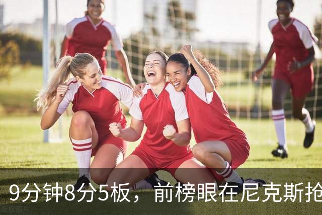 9分钟8分5板，前榜眼在尼克斯抢最后一个名额