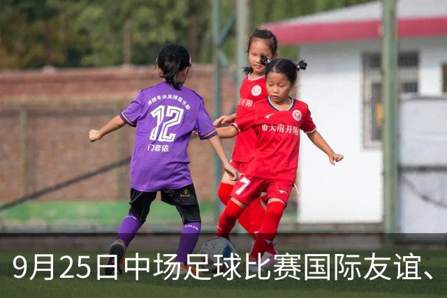 9月25日中场足球比赛国际友谊、亚运男足、亚运女足赛事分析、比赛预测
