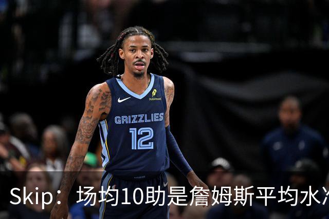Skip：场均10助是詹姆斯平均水准，但马克西没向他妥协球权
